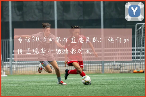 专访2016世界杯直播团队:他们如何呈现每一场精彩对决