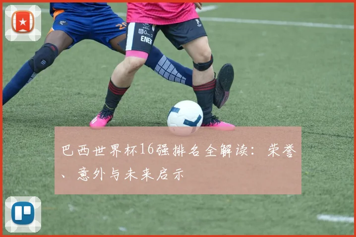 巴西世界杯16强排名全解读:荣誉、意外与未来启示