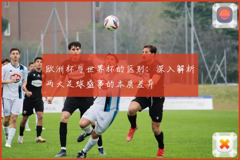 欧洲杯与世界杯的区别：深入解析两大足球盛事的本质差异