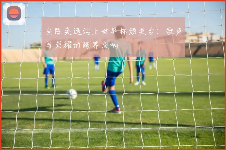 当陈奕迅站上世界杯颁奖台：歌声与荣耀的跨界交响
