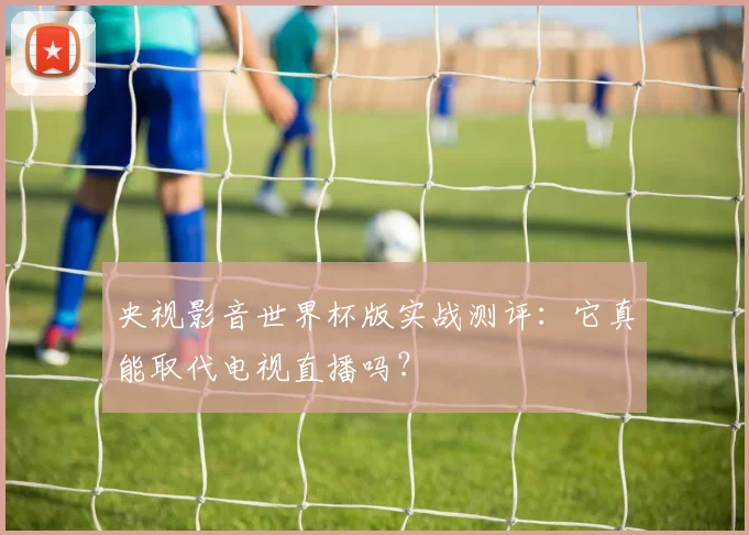 央视影音世界杯版实战测评：它真能取代电视直播吗？